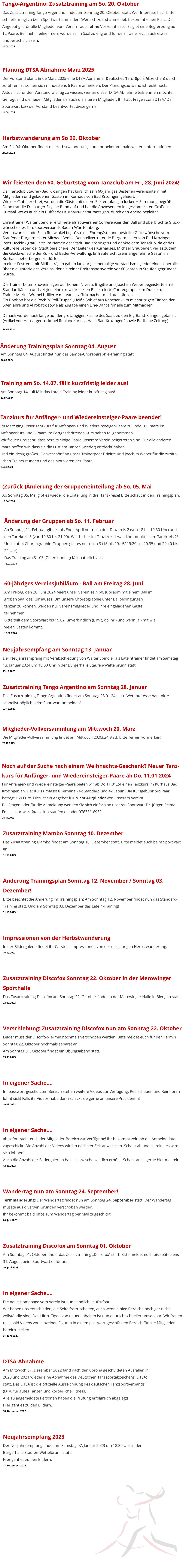 Zusatztraining Mambo Sonntag 10. Dezember Das Zusatztraining Mambo findet am Sonntag 10. Dezember statt. Bitte meldet euch beim Sportwart an! 31.10.2023   Änderung Trainingsplan Sonntag 12. November / Sonntag 03. Dezember! Bitte beachtet die Änderung im Trainingsplan: Am Sonntag 12. November findet nun das Standard-Training statt. Und am Sonntag 03. Dezember das Latein-Training! 31.10.2023   Impressionen von der Herbstwanderung In der Bildergalerie findet ihr Carstens Impressionen von der diesjährigen Herbstwanderung. 16.10.2023   Zusatztraining Discofox Sonntag 22. Oktober in der Merowinger Sporthalle Das Zusatztraining Discofox am Sonntag 22. Oktober findet in der Merowinger Halle in Biengen statt. 23.09.2023   Verschiebung: Zusatztraining Discofox nun am Sonntag 22. Oktober Leider muss der Discofox-Termin nochmals verschoben werden. Bitte meldet euch für den Termin Sonntag 22. Oktober nochmals separat an!Am Sonntag 01. Oktober findet ein Übungsabend statt.  19.09.2023   In eigener Sache…. Im passwort-geschützten Bereich stehen weitere Videos zur Verfügung. Reinschauen und Reinhören lohnt sich! Falls ihr Videos habt, dann schickt sie gerne an unsere Präsidentin! 19.09.2023   In eigener Sache…. ab sofort steht euch der Mitglieder-Bereich zur Verfügung! Ihr bekommt zeitnah die Anmeldedaten zugeschickt. Die Anzahl der Videos wird in nächster Zeit anwachsen. Schaut ab und zu rein - es wird sich lohnen!Auch die Anzahl der Bildergalerien hat sich zwischenzeitlich erhöht. Schaut auch gerne hier mal rein. 13.08.2023   Wandertag nun am Sonntag 24. September! Terminänderung! Der Wandertag findet nun am Sonntag 24. September statt. Der Wandertag musste aus diversen Gründen verschoben werden.Ihr bekommt bald Infos zum Wandertag per Mail zugeschickt. 26. Juli 2023   Zusatztraining Discofox am Sonntag 01. Oktober Am Sonntag 01. Oktober findet das Zusatztraining „Discofox“ statt. Bitte meldet euch bis spätestens 31. August beim Sportwart dafür an. 10. Juni 2023   In eigener Sache…. Die neue Homepage vom Verein ist nun - endlich - aufrufbar!  Wir haben uns entschieden, die Seite freizuschalten, auch wenn einige Bereiche noch gar nicht vollständig sind. Das Hinzufügen von neuen Inhalten ist nun deutlich schneller umsetzbar. Wir freuen uns, bald Videos von einzelnen Figuren in einem passwort-geschützten Bereich für alle Mitglieder bereitzustellen.  01. Juni 2023   DTSA-Abnahme Am Mittwoch 07. Dezember 2022 fand nach den Corona geschuldeten Ausfällen in  2020 und 2021 wieder eine Abnahme des Deutschen Tanzsportabzeichens (DTSA)  statt. Das DTSA ist die offizielle Auszeichnung des deutschen Tanzsportverbands  (DTV) für gutes Tanzen und körperliche Fitness. Alle 13 angemeldete Personen haben die Prüfung erfolgreich abgelegt! Hier geht es zu den Bildern. 18. Dezember 2022   Neujahrsempfang 2023 Der Neujahrsempfang findet am Samstag 07. Januar 2023 um 18:30 Uhr in der  Bürgerhalle Staufen-Wettelbrunn statt! Hier geht es zu den Bildern. 17. Dezember 2022 Noch auf der Suche nach einem Weihnachts-Geschenk? Neuer Tanz- kurs für Anfänger- und Wiedereinsteiger-Paare ab Do. 11.01.2024 Für Anfänger- und Wiedereinsteiger-Paare bieten wir ab Do 11.01.24 einen Tanzkurs im Kurhaus Bad  Krozingen an. Der Kurs umfasst 8 Termine - 4x Standard und 4x Latein. Die Kursgebühr pro Paar beträgt 160 Euro. Dies ist ein Angebot für Nicht-Mitglieder von unserem Verein!Bei Fragen oder für die Anmeldung wenden Sie sich einfach an unseren Sportwart Dr. Jürgen Reime.Email: sportwart@tanzclub-staufen.de oder 07633/16959 28.11.2023 Neujahrsempfang am Sonntag 13. Januar Der Neujahrsempfang mit Verabschiedung von Walter Spindler als Lateintrainer findet am Samstag  13. Januar 2024 um 18:00 Uhr in der Bürgerhalle Staufen-Wettelbrunn statt! 23.12.2023 Zusatztraining Tango Argentino am Sonntag 28. Januar Das Zusatztraining Tango Argentino findet am Sonntag 28.01.24 statt. Wer Interesse hat - bitte  schnellstmöglich beim Sportwart anmelden! 23.12.2023 Mitglieder-Vollversammlung am Mittwoch 20. März Die Mitglieder-Vollversammlung findet am Mittwoch 20.03.24 statt. Bitte Termin vormerken! 23.12.2023 Änderung der Gruppen ab So. 11. Februar Ab Sonntag 11. Februar gibt es bis Ende April nur noch den Tanzkreis 2 (von 18 bis 19:30 Uhr) und  den Tanzkreis 3 (von 19:30 bis 21:00). Wer bisher im Tanzkreis 1 war, kommt bitte zum Tanzkreis 2! Und statt 4 Choreographie-Gruppen gibt es nur noch 3 (18 bis 19:15/ 19:20 bis 20:35 und 20:40 bis  22 Uhr). Das Training am 31.03 (Ostersonntag) fällt natürlich aus. 12.02.2024   60-jähriges Vereinsjubiläum - Ball am Freitag 28. Juni Am Freitag, den 28. Juni 2024 feiert unser Verein sein 60. Jubiläum mit einem Ball im  großen Saal des Kurhauses. Um unsere Choreographie unter Ballbedingungen  tanzen zu können, werden nur Vereinsmitglieder und ihre eingeladenen Gäste  teilnehmen. Bitte teilt dem Sportwart bis 15.02. unverbindlich (!) mit, ob ihr - und wenn ja - mit wie  vielen Gästen kommt. 12.02.2024    (Zurück-)Änderung der Gruppeneinteilung ab So. 05. Mai Ab Sonntag 05. Mai gibt es wieder die Einteilung in drei Tanzkreise! Bitte schaut in den Trainingsplan. 19.04.2024  Tanzkurs für Anfänger- und Wiedereinsteiger-Paare beendet! Im März ging unser Tanzkurs für Anfänger- und Wiedereinsteiger-Paare zu Ende. 11 Paare im Anfängerkurs und 5 Paare im Fortgeschrittenen Kurs haben teilgenommen. Wir freuen uns sehr, dass bereits einige Paare unserem Verein beigetreten sind! Für alle anderen Paare hoffen wir, dass sie die Lust am Tanzen (wieder) entdeckt haben. Und ein riesig großes „Dankeschön“ an unser Trainerpaar Brigitte und Joachim Weber für die zuzätz- lichen Trainerstunden und das Motivieren der Paare.  19.04.2024 Training am So. 14.07. fällt kurzfristig leider aus! Am Sonntag 14. Juli fällt das Latein-Training leider kurzfristig aus! 12.07.2024  Am Sonntag 04. August findet nun das Samba-Choreographie-Training statt! 26.07.2024  Änderung Trainingsplan Sonntag 04. August Wir feierten den 60. Geburtstag vom Tanzclub am Fr., 28. Juni 2024! Der Tanzclub Staufen-Bad Krozingen hat kürzlich sein 60-jähriges Bestehen vereinsintern mit Mitgliedern und geladenen Gästen im Kurhaus von Bad Krozingen gefeiert. Wie der Club berichtet, wurden die Gäste mit einem Sektempfang in lockerer Stimmung begrüßt. Dann trat die Freiburger Skyline-Band auf und hat die Anwesenden im geschmückten Großen  Kursaal, wo es auch ein Buffet des Kurhaus-Restaurants gab, durch den Abend begleitet.  Ehrentrainer Walter Spindler eröffnete als souveräner Conférencier den Ball und überbrachte Glück-wünsche des Tanzsportverbands Baden-Württemberg.  Vereinsvorsitzende Ellen Rehwinkel begrüßte die Ehrengäste und bestellte Glückwünsche vom Staufener Bürgermeister Michael Benitz. Der stellvertretende Bürgermeister von Bad Krozingen - Josef Heckle - gratulierte im Namen der Stadt Bad Krozingen und dankte dem Tanzclub, da er das kulturelle Leben der Stadt bereichere. Der Leiter des Kurhauses, Michael Graubener, verlas zudem die Glückwünsche der Kur- und Bäder-Verwaltung. Er freute sich, „sehr angenehme Gäste“ im Kurhaus beherbergen zu dürfen. In einer Festrede mit Bildbeiträgen gaben lanjährige ehemalige Vorstandsmitglieder einen Überblick über die Historie des Vereins, der als reiner Breitensportverein vor 60 Jahren in Staufen gegründet wurde.  Die Trainer boten Showeinlagen auf hohem Niveau: Brigitte und Joachim Weber begeisterten mit Standardtänzen und zeigten eine extra für diesen Ball kreierte Choreographie im Dunkeln.  Trainer Marius Wrobel brillierte mit Vanessa Trittmacher mit Lateintänzen.Ein Bonbon bot die Rock ’n’ Roll-Truppe „Heiße Sohle“ aus Renchen-Ulm mit spritzigen Tänzen der 50er Jahre und Akrobatik sowie als Zugabe einen Line-Dance für alle zum Mitmachen.  Danach wurde noch lange auf der großzügigen Fläche des Saals zu den Big-Band-Klängen getanzt.(Artikel von Hans - gedruckt bei Reblandkurier, „Hallo Bad-Krozingen“ sowie Badische Zeitung) 26.07.2024 Herbstwanderung am So 06. Oktober Am So. 06. Oktober findet die Herbstwanderung statt. Ihr bekommt bald weitere Informationen. 24.08.2024 Tango-Argentino: Zusatztraining am So. 20. Oktober Das Zusatztraining Tango Argentino findet am Sonntag 20. Oktober statt. Wer Interesse hat - bitte  schnellstmöglich beim Sportwart anmelden. Wer sich zuerst anmeldet, bekommt einen Platz. Das Angebot gilt für alle Mitglieder vom Verein - auch ohne Vorkenntnisse! Es gibt eine Begrenzung auf 12 Paare. Bei mehr Teilnehmern würde es im Saal zu eng und für den Trainer evtl. auch etwas unübersichtlich sein. 24.08.2024 Planung DTSA Abnahme März 2025 Der Vorstand plant, Ende März 2025 eine DTSA-Abnahme (Deutsches Tanz-Sport Abzeichen) durch-zuführen. Es sollten sich mindestens 6 Paare anmelden. Der Planungsaufwand ist recht hoch.Aktuell ist für den Vorstand wichtig zu wissen, wer an dieser DTSA-Abnahme teilnehmen möchte. Gefragt sind die neuen Mitglieder als auch die älteren Mitglieder. Ihr habt Fragen zum DTSA? Der Sportwart bzw der Vorstand beantwortet diese gerne! 24.08.2024