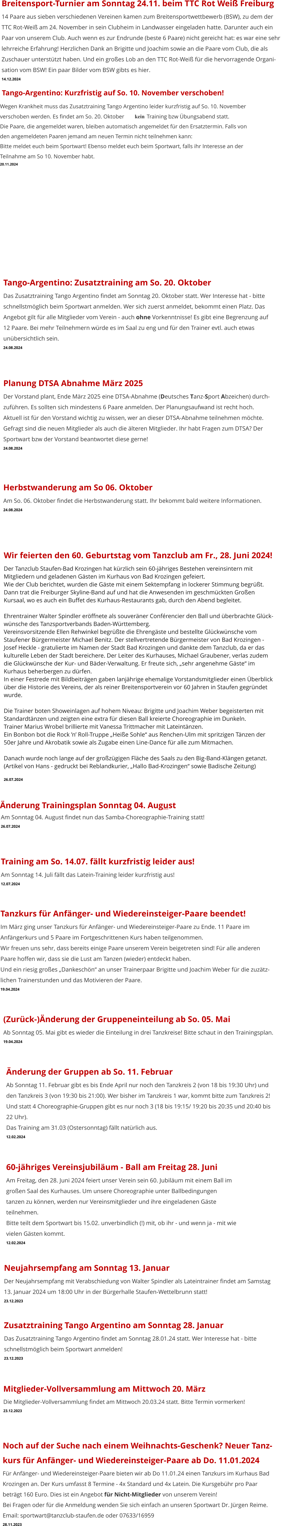 Noch auf der Suche nach einem Weihnachts-Geschenk? Neuer Tanz- kurs für Anfänger- und Wiedereinsteiger-Paare ab Do. 11.01.2024 Für Anfänger- und Wiedereinsteiger-Paare bieten wir ab Do 11.01.24 einen Tanzkurs im Kurhaus Bad  Krozingen an. Der Kurs umfasst 8 Termine - 4x Standard und 4x Latein. Die Kursgebühr pro Paar beträgt 160 Euro. Dies ist ein Angebot für Nicht-Mitglieder von unserem Verein!Bei Fragen oder für die Anmeldung wenden Sie sich einfach an unseren Sportwart Dr. Jürgen Reime.Email: sportwart@tanzclub-staufen.de oder 07633/16959 28.11.2023 Neujahrsempfang am Sonntag 13. Januar Der Neujahrsempfang mit Verabschiedung von Walter Spindler als Lateintrainer findet am Samstag  13. Januar 2024 um 18:00 Uhr in der Bürgerhalle Staufen-Wettelbrunn statt! 23.12.2023 Zusatztraining Tango Argentino am Sonntag 28. Januar Das Zusatztraining Tango Argentino findet am Sonntag 28.01.24 statt. Wer Interesse hat - bitte  schnellstmöglich beim Sportwart anmelden! 23.12.2023 Mitglieder-Vollversammlung am Mittwoch 20. März Die Mitglieder-Vollversammlung findet am Mittwoch 20.03.24 statt. Bitte Termin vormerken! 23.12.2023 Änderung der Gruppen ab So. 11. Februar Ab Sonntag 11. Februar gibt es bis Ende April nur noch den Tanzkreis 2 (von 18 bis 19:30 Uhr) und  den Tanzkreis 3 (von 19:30 bis 21:00). Wer bisher im Tanzkreis 1 war, kommt bitte zum Tanzkreis 2! Und statt 4 Choreographie-Gruppen gibt es nur noch 3 (18 bis 19:15/ 19:20 bis 20:35 und 20:40 bis  22 Uhr). Das Training am 31.03 (Ostersonntag) fällt natürlich aus. 12.02.2024   60-jähriges Vereinsjubiläum - Ball am Freitag 28. Juni Am Freitag, den 28. Juni 2024 feiert unser Verein sein 60. Jubiläum mit einem Ball im  großen Saal des Kurhauses. Um unsere Choreographie unter Ballbedingungen  tanzen zu können, werden nur Vereinsmitglieder und ihre eingeladenen Gäste  teilnehmen. Bitte teilt dem Sportwart bis 15.02. unverbindlich (!) mit, ob ihr - und wenn ja - mit wie  vielen Gästen kommt. 12.02.2024    (Zurück-)Änderung der Gruppeneinteilung ab So. 05. Mai Ab Sonntag 05. Mai gibt es wieder die Einteilung in drei Tanzkreise! Bitte schaut in den Trainingsplan. 19.04.2024  Tanzkurs für Anfänger- und Wiedereinsteiger-Paare beendet! Im März ging unser Tanzkurs für Anfänger- und Wiedereinsteiger-Paare zu Ende. 11 Paare im Anfängerkurs und 5 Paare im Fortgeschrittenen Kurs haben teilgenommen. Wir freuen uns sehr, dass bereits einige Paare unserem Verein beigetreten sind! Für alle anderen Paare hoffen wir, dass sie die Lust am Tanzen (wieder) entdeckt haben. Und ein riesig großes „Dankeschön“ an unser Trainerpaar Brigitte und Joachim Weber für die zuzätz- lichen Trainerstunden und das Motivieren der Paare.  19.04.2024 Training am So. 14.07. fällt kurzfristig leider aus! Am Sonntag 14. Juli fällt das Latein-Training leider kurzfristig aus! 12.07.2024  Am Sonntag 04. August findet nun das Samba-Choreographie-Training statt! 26.07.2024  Änderung Trainingsplan Sonntag 04. August Wir feierten den 60. Geburtstag vom Tanzclub am Fr., 28. Juni 2024! Der Tanzclub Staufen-Bad Krozingen hat kürzlich sein 60-jähriges Bestehen vereinsintern mit Mitgliedern und geladenen Gästen im Kurhaus von Bad Krozingen gefeiert. Wie der Club berichtet, wurden die Gäste mit einem Sektempfang in lockerer Stimmung begrüßt. Dann trat die Freiburger Skyline-Band auf und hat die Anwesenden im geschmückten Großen  Kursaal, wo es auch ein Buffet des Kurhaus-Restaurants gab, durch den Abend begleitet.  Ehrentrainer Walter Spindler eröffnete als souveräner Conférencier den Ball und überbrachte Glück-wünsche des Tanzsportverbands Baden-Württemberg.  Vereinsvorsitzende Ellen Rehwinkel begrüßte die Ehrengäste und bestellte Glückwünsche vom Staufener Bürgermeister Michael Benitz. Der stellvertretende Bürgermeister von Bad Krozingen - Josef Heckle - gratulierte im Namen der Stadt Bad Krozingen und dankte dem Tanzclub, da er das kulturelle Leben der Stadt bereichere. Der Leiter des Kurhauses, Michael Graubener, verlas zudem die Glückwünsche der Kur- und Bäder-Verwaltung. Er freute sich, „sehr angenehme Gäste“ im Kurhaus beherbergen zu dürfen. In einer Festrede mit Bildbeiträgen gaben lanjährige ehemalige Vorstandsmitglieder einen Überblick über die Historie des Vereins, der als reiner Breitensportverein vor 60 Jahren in Staufen gegründet wurde.  Die Trainer boten Showeinlagen auf hohem Niveau: Brigitte und Joachim Weber begeisterten mit Standardtänzen und zeigten eine extra für diesen Ball kreierte Choreographie im Dunkeln.  Trainer Marius Wrobel brillierte mit Vanessa Trittmacher mit Lateintänzen.Ein Bonbon bot die Rock ’n’ Roll-Truppe „Heiße Sohle“ aus Renchen-Ulm mit spritzigen Tänzen der 50er Jahre und Akrobatik sowie als Zugabe einen Line-Dance für alle zum Mitmachen.  Danach wurde noch lange auf der großzügigen Fläche des Saals zu den Big-Band-Klängen getanzt.(Artikel von Hans - gedruckt bei Reblandkurier, „Hallo Bad-Krozingen“ sowie Badische Zeitung) 26.07.2024 Herbstwanderung am So 06. Oktober Am So. 06. Oktober findet die Herbstwanderung statt. Ihr bekommt bald weitere Informationen. 24.08.2024 Tango-Argentino: Zusatztraining am So. 20. Oktober Das Zusatztraining Tango Argentino findet am Sonntag 20. Oktober statt. Wer Interesse hat - bitte  schnellstmöglich beim Sportwart anmelden. Wer sich zuerst anmeldet, bekommt einen Platz. Das Angebot gilt für alle Mitglieder vom Verein - auch ohne Vorkenntnisse! Es gibt eine Begrenzung auf 12 Paare. Bei mehr Teilnehmern würde es im Saal zu eng und für den Trainer evtl. auch etwas unübersichtlich sein. 24.08.2024 Planung DTSA Abnahme März 2025 Der Vorstand plant, Ende März 2025 eine DTSA-Abnahme (Deutsches Tanz-Sport Abzeichen) durch-zuführen. Es sollten sich mindestens 6 Paare anmelden. Der Planungsaufwand ist recht hoch.Aktuell ist für den Vorstand wichtig zu wissen, wer an dieser DTSA-Abnahme teilnehmen möchte. Gefragt sind die neuen Mitglieder als auch die älteren Mitglieder. Ihr habt Fragen zum DTSA? Der Sportwart bzw der Vorstand beantwortet diese gerne! 24.08.2024    Tango-Argentino: Kurzfristig auf So. 10. November verschoben! Wegen Krankheit muss das Zusatztraining Tango Argentino leider kurzfristig auf So. 10. November  verschoben werden. Es findet am So. 20. Oktober  kein  Training bzw Übungsabend statt. Die Paare, die angemeldet waren, bleiben automatisch angemeldet für den Ersatztermin. Falls von  den angemeldeten Paaren jemand am neuen Termin nicht teilnehmen kann:  Bitte meldet euch beim Sportwart! Ebenso meldet euch beim Sportwart, falls ihr Interesse an der  Teilnahme am So 10. November habt. 20.11.2024  Breitensport-Turnier am Sonntag 24.11. beim TTC Rot Weiß Freiburg 14 Paare aus sieben verschiedenen Vereinen kamen zum Breitensportwettbewerb (BSW), zu dem der TTC Rot-Weiß am 24. November in sein Clubheim in Landwasser eingeladen hatte. Darunter auch ein Paar von unserem Club. Auch wenn es zur Endrunde (beste 6 Paare) nicht gereicht hat: es war eine sehr  lehrreiche Erfahrung! Herzlichen Dank an Brigitte und Joachim sowie an die Paare vom Club, die als  Zuschauer unterstützt haben. Und ein großes Lob an den TTC Rot-Weiß für die hervorragende Organi- sation vom BSW! Ein paar Bilder vom BSW gibts es hier. 14.12.2024