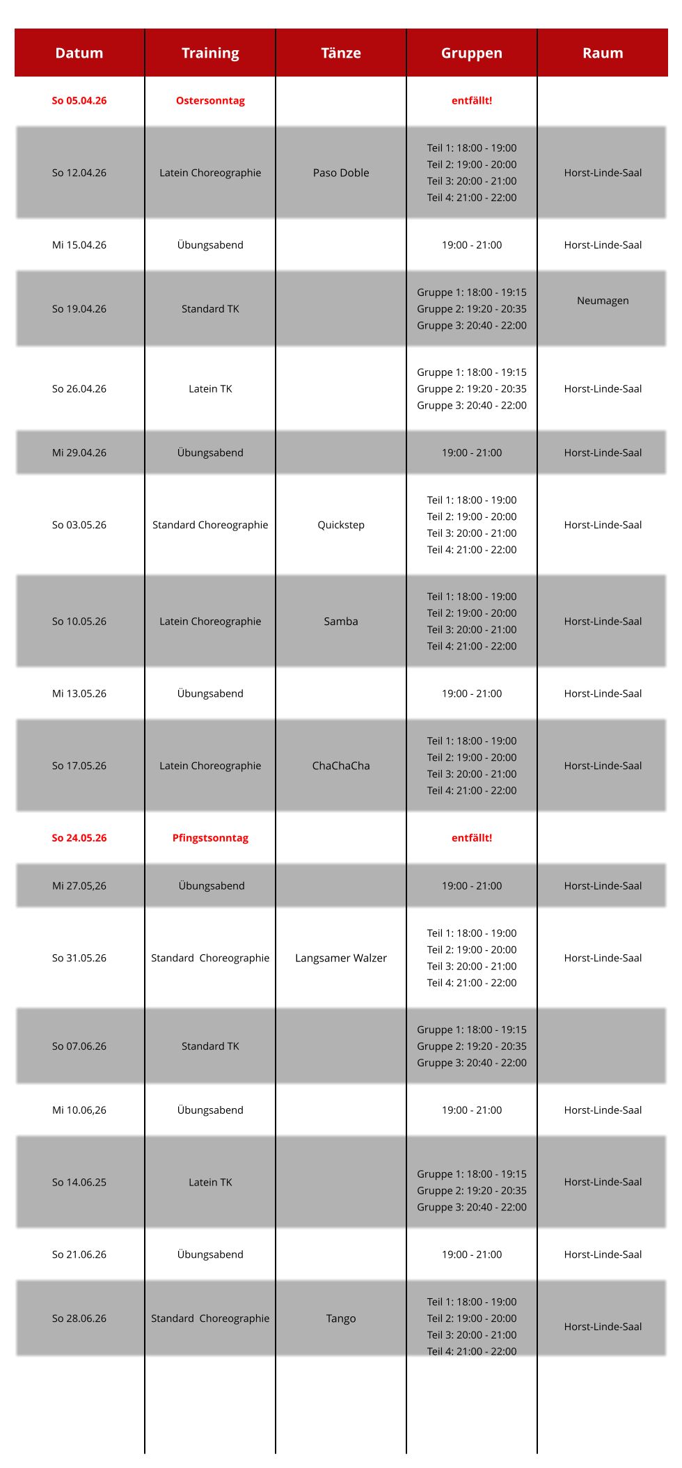 Datum Training Tänze Gruppen Raum So 05.04.26 Ostersonntag   entfällt!   So 12.04.26 Latein Choreographie Paso Doble  Teil 1: 18:00 - 19:00 Teil 2: 19:00 - 20:00 Teil 3: 20:00 - 21:00 Teil 4: 21:00 - 22:00  Horst-Linde-Saal Mi 15.04.26 Übungsabend     19:00 - 21:00  Horst-Linde-Saal So 19.04.26 Standard TK  Gruppe 1: 18:00 - 19:15 Gruppe 2: 19:20 - 20:35 Gruppe 3: 20:40 - 22:00  Neumagen  So 26.04.26 Latein TK   Gruppe 1: 18:00 - 19:15 Gruppe 2: 19:20 - 20:35 Gruppe 3: 20:40 - 22:00  Horst-Linde-Saal Mi 29.04.26 Übungsabend     19:00 - 21:00   Horst-Linde-Saal  So 03.05.26  Standard Choreographie  Quickstep  Teil 1: 18:00 - 19:00 Teil 2: 19:00 - 20:00 Teil 3: 20:00 - 21:00 Teil 4: 21:00 - 22:00  Horst-Linde-Saal So 10.05.26 Latein Choreographie Samba  Teil 1: 18:00 - 19:00 Teil 2: 19:00 - 20:00 Teil 3: 20:00 - 21:00 Teil 4: 21:00 - 22:00   Horst-Linde-Saal  Mi 13.05.26 Übungsabend   19:00 - 21:00  Horst-Linde-Saal So 17.05.26 Latein Choreographie   ChaChaCha    Teil 1: 18:00 - 19:00 Teil 2: 19:00 - 20:00 Teil 3: 20:00 - 21:00 Teil 4: 21:00 - 22:00 Horst-Linde-Saal So 24.05.26 Pfingstsonntag   entfällt!   Mi 27.05,26  Übungsabend   19:00 - 21:00  Horst-Linde-Saal So 31.05.26 Standard  Choreographie Langsamer Walzer  Teil 1: 18:00 - 19:00 Teil 2: 19:00 - 20:00 Teil 3: 20:00 - 21:00 Teil 4: 21:00 - 22:00  Horst-Linde-Saal So 07.06.26   Standard TK   Gruppe 1: 18:00 - 19:15 Gruppe 2: 19:20 - 20:35 Gruppe 3: 20:40 - 22:00   Mi 10.06,26 Übungsabend   19:00 - 21:00  Horst-Linde-Saal So 14.06.25 Latein TK   Gruppe 1: 18:00 - 19:15 Gruppe 2: 19:20 - 20:35 Gruppe 3: 20:40 - 22:00    Horst-Linde-Saal   So 21.06.26 Übungsabend   19:00 - 21:00  Horst-Linde-Saal So 28.06.26 Standard  Choreographie Tango  Teil 1: 18:00 - 19:00 Teil 2: 19:00 - 20:00 Teil 3: 20:00 - 21:00 Teil 4: 21:00 - 22:00  Horst-Linde-Saal