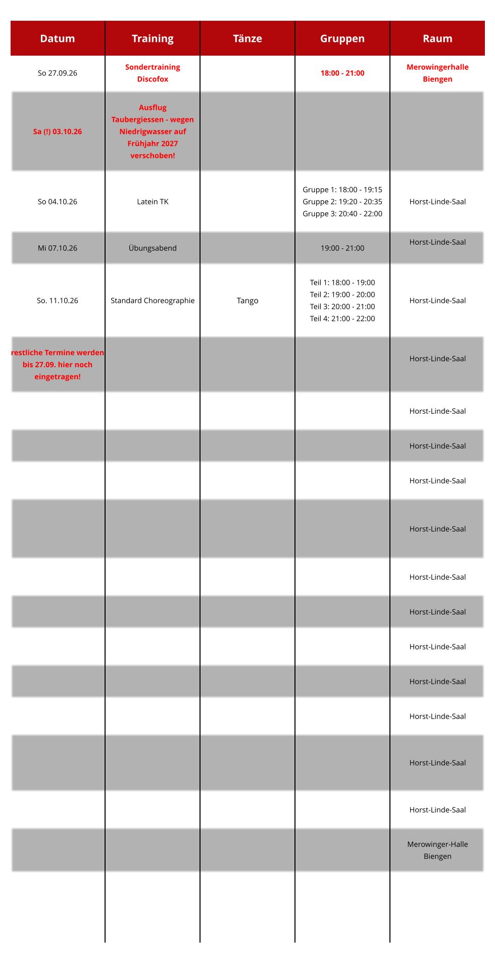 Datum Training Tänze Gruppen Raum So 27.09.26 SondertrainingDiscofox   18:00 - 21:00  Merowingerhalle Biengen Sa (!) 03.10.26 AusflugTaubergiessen - wegen Niedrigwasser auf Frühjahr 2027 verschoben!      So 04.10.26 Latein TK     Gruppe 1: 18:00 - 19:15 Gruppe 2: 19:20 - 20:35 Gruppe 3: 20:40 - 22:00  Horst-Linde-Saal Mi 07.10.26 Übungsabend   19:00 - 21:00  Horst-Linde-Saal  So. 11.10.26 Standard Choreographie Tango  Teil 1: 18:00 - 19:00 Teil 2: 19:00 - 20:00 Teil 3: 20:00 - 21:00 Teil 4: 21:00 - 22:00  Horst-Linde-Saal  restliche Termine werden bis 27.09. hier noch eingetragen!      Horst-Linde-Saal        Horst-Linde-Saal        Horst-Linde-Saal        Horst-Linde-Saal          Horst-Linde-Saal       Horst-Linde-Saal       Horst-Linde-Saal       Horst-Linde-Saal         Horst-Linde-Saal       Horst-Linde-Saal         Horst-Linde-Saal         Horst-Linde-Saal       Merowinger-HalleBiengen